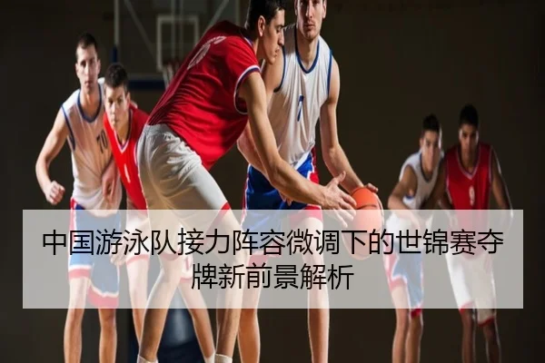 中国游泳队接力阵容微调下的世锦赛夺牌新前景解析