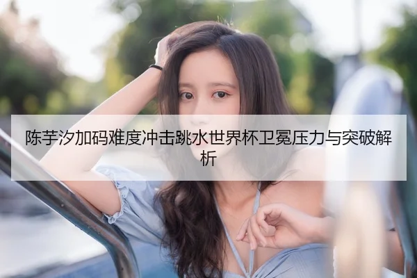 陈芋汐加码难度冲击跳水世界杯卫冕压力与突破解析